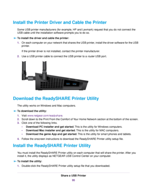 Page 95Install the Printer Driver and Cable the Printer
Some USB printer manufacturers (for example, HP and Lexmark) request that you do not connect the
USB cable until the installation software prompts you to do so.
To install the driver and cable the printer:
1.On each computer on your network that shares the USB printer, install the driver software for the USB
printer.
If the printer driver is not installed, contact the printer manufacturer.
2.Use a USB printer cable to connect the USB printer to a router...