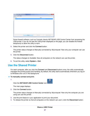 Page 97Some firewall software, such as Comodo, blocks NETGEAR USB Control Center from accessing the
USB printer. If you do not see the USB printer displayed on the page, you can disable the firewall
temporarily to allow the utility to work.
4.Select the printer and click the Connect button.
The printer status changes to Manually connected by Mycomputer. Now only your computer can use
the printer.
5.Click the Disconnect button.
The status changes to Available. Now all computers on the network can use the...