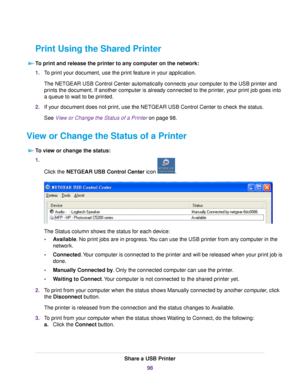 Page 98Print Using the Shared Printer
To print and release the printer to any computer on the network:
1.To print your document, use the print feature in your application.
The NETGEAR USB Control Center automatically connects your computer to the USB printer and
prints the document. If another computer is already connected to the printer, your print job goes into
a queue to wait to be printed.
2.If your document does not print, use the NETGEAR USB Control Center to check the status.
See View or Change the...