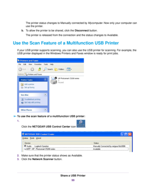 Page 99The printer status changes to Manually connected by Mycomputer. Now only your computer can
use the printer.
b.To allow the printer to be shared, click the Disconnect button.
The printer is released from the connection and the status changes to Available.
Use the Scan Feature of a Multifunction USB Printer
If your USB printer supports scanning, you can also use the USB printer for scanning. For example, the
USB printer displayed in the Windows Printers and Faxes window is ready for print jobs.
To use the...