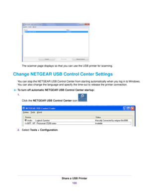 Page 100The scanner page displays so that you can use the USB printer for scanning.
Change NETGEAR USB Control Center Settings
You can stop the NETGEAR USB Control Center from starting automatically when you log in to Windows.
You can also change the language and specify the time-out to release the printer connection.
To turn off automatic NETGEAR USB Control Center startup:
1.
Click the NETGEAR USB Control Center icon .
2.Select Tools > Configuration.
Share a USB Printer
100 