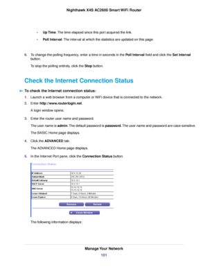 Page 101•Up Time.The time elapsed since this port acquired the link.
•Poll Interval.The interval at which the statistics are updated on this page.
6.To change the polling frequency, enter a time in seconds in the Poll Interval field and click the Set Interval
button.
To stop the polling entirely, click the Stop button.
Check the Internet Connection Status
To check the Internet connection status:
1.Launch a web browser from a computer or WiFi device that is connected to the network.
2.Enter...