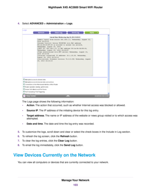 Page 1034.Select ADVANCED > Administration > Logs.
The Logs page shows the following information:
•Action.The action that occurred, such as whether Internet access was blocked or allowed.
•Source IP.The IP address of the initiating device for this log entry.
•Target address.The name or IP address of the website or news group visited or to which access was
attempted.
•Date and time.The date and time the log entry was recorded.
5.To customize the logs, scroll down and clear or select the check boxes in the Include...