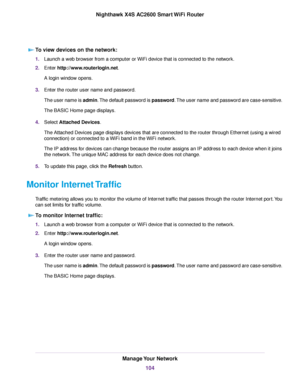 Page 104To view devices on the network:
1.Launch a web browser from a computer or WiFi device that is connected to the network.
2.Enter http://www.routerlogin.net.
A login window opens.
3.Enter the router user name and password.
The user name is admin.The default password is password.The user name and password are case-sensitive.
The BASIC Home page displays.
4.Select Attached Devices.
The Attached Devices page displays devices that are connected to the router through Ethernet (using a wired
connection) or...