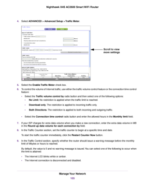 Page 1054.Select ADVANCED > Advanced Setup > Traffic Meter.
5.Select the Enable Traffic Meter check box.
6.To control the volume of Internet traffic, use either the traffic volume control feature or the connection time control
feature:
•Select the Traffic volume control by radio button and then select one of the following options:
•No Limit. No restriction is applied when the traffic limit is reached.
•Download only.The restriction is applied to incoming traffic only.
•Both Directions.The restriction is applied...