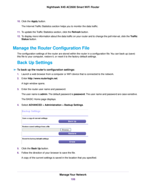 Page 10610.Click the Apply button.
The Internet Traffic Statistics section helps you to monitor the data traffic.
11.To update the Traffic Statistics section, click the Refresh button.
12.To display more information about the data traffic on your router and to change the poll interval, click the Traffic
Status button.
Manage the Router Configuration File
The configuration settings of the router are stored within the router in a configuration file.You can back up (save)
this file to your computer, restore it, or...