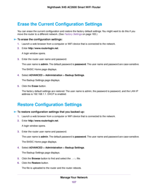 Page 107Erase the Current Configuration Settings
You can erase the current configuration and restore the factory default settings.You might want to do this if you
move the router to a different network. (See Factory Settings on page 183.)
To erase the configuration settings:
1.Launch a web browser from a computer or WiFi device that is connected to the network.
2.Enter http://www.routerlogin.net.
A login window opens.
3.Enter the router user name and password.
The user name is admin.The default password is...