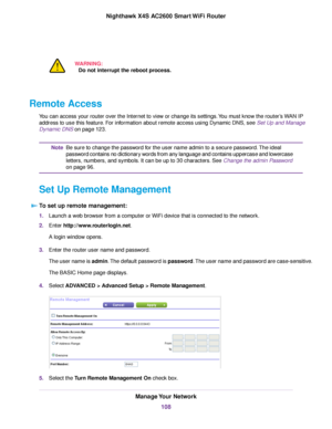 Page 108WARNING:
Do not interrupt the reboot process.
Remote Access
You can access your router over the Internet to view or change its settings.You must know the router’s WAN IP
address to use this feature. For information about remote access using Dynamic DNS, see Set Up and Manage
Dynamic DNS on page 123.
Be sure to change the password for the user name admin to a secure password.The ideal
password contains no dictionary words from any language and contains uppercase and lowercase
letters, numbers, and...