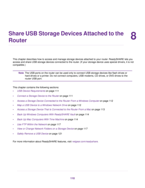 Page 1108
Share USB Storage Devices Attached to the
Router
This chapter describes how to access and manage storage devices attached to your router. ReadySHARE lets you
access and share USB storage devices connected to the router. (If your storage device uses special drivers, it is not
compatible.)
The USB ports on the router can be used only to connect USB storage devices like flash drives or
hard drives or a printer. Do not connect computers, USB modems, CD drives, or DVD drives to the
router USB port.
Note...