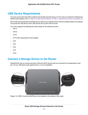 Page 111USB Device Requirements
The router works with most USB-compliant external flash and hard drives. For the most up-to-date list of USB devices
that the router supports, visit  kb.netgear.com/app/answers/detail/a_id/18985/~/readyshare-usb-drives-compatibility-list.
Some USB external hard drives and flash drives require you to load the drivers onto the computer before the computer
can access the USB device. Such USB devices do not work with the router.
The router supports the following file system types for...