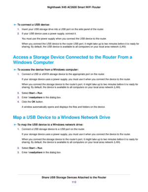 Page 112To connect a USB device:
1.Insert your USB storage drive into a USB port on the side panel of the router.
2.If your USB device uses a power supply, connect it.
You must use the power supply when you connect the USB device to the router.
When you connect the USB device to the router USB port, it might take up to two minutes before it is ready for
sharing. By default, the USB device is available to all computers on your local area network (LAN).
Access a Storage Device Connected to the Router From a...