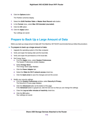 Page 1156.Click the Options button.
The Partition schemes display.
7.Select the GUID Partition Table or Master Boot Record radio button.
8.In the Format menu, select Mac OS Extended (Journaled).
9.Click the OK button.
10.Click the Apply button.
Your settings are saved.
Prepare to Back Up a Large Amount of Data
Before you back up a large amount of data with Time Machine, NETGEAR recommends that you follow this procedure.
To prepare to back up a large amount of data:
1.Upgrade the operating system of the Mac...