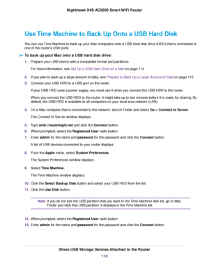 Page 116Use Time Machine to Back Up Onto a USB Hard Disk
You can use Time Machine to back up your Mac computers onto a USB hard disk drive (HDD) that is connected to
one of the router’s USB ports.
To back up your Mac onto a USB hard disk drive:
1.Prepare your USB device with a compatible format and partitions.
For more information, see Set Up a USB Hard Drive on a Mac on page 114.
2.If you plan to back up a large amount of data, see Prepare to Back Up a Large Amount of Data on page 115.
3.Connect your USB HDD to...