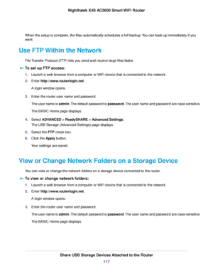 Page 117When the setup is complete, the Mac automatically schedules a full backup.You can back up immediately if you
want.
Use FTP Within the Network
File Transfer Protocol (FTP) lets you send and receive large files faster.
To set up FTP access:
1.Launch a web browser from a computer or WiFi device that is connected to the network.
2.Enter http://www.routerlogin.net.
A login window opens.
3.Enter the router user name and password.
The user name is admin.The default password is password.The user name and...