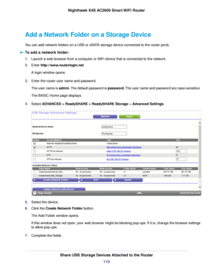 Page 119Add a Network Folder on a Storage Device
You can add network folders on a USB or eSATA storage device connected to the router ports.
To add a network folder:
1.Launch a web browser from a computer or WiFi device that is connected to the network.
2.Enter http://www.routerlogin.net.
A login window opens.
3.Enter the router user name and password.
The user name is admin.The default password is password.The user name and password are case-sensitive.
The BASIC Home page displays.
4.Select ADVANCED >...