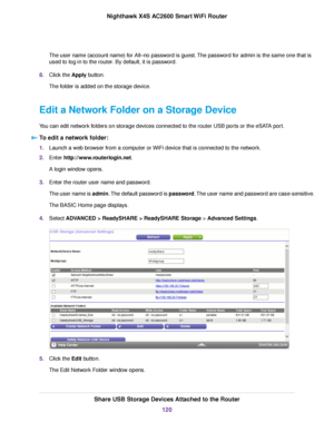 Page 120The user name (account name) for All–no password is guest.The password for admin is the same one that is
used to log in to the router. By default, it is password.
8.Click the Apply button.
The folder is added on the storage device.
Edit a Network Folder on a Storage Device
You can edit network folders on storage devices connected to the router USB ports or the eSATA port.
To edit a network folder:
1.Launch a web browser from a computer or WiFi device that is connected to the network.
2.Enter...