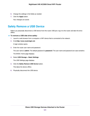 Page 1216.Change the settings in the fields as needed.
7.Click the Apply button.
Your changes are saved.
Safely Remove a USB Device
Before you physically disconnect a USB device from the router USB port, log in to the router and take the drive
offline.
To remove a USB disk drive safely:
1.Launch a web browser from a computer or WiFi device that is connected to the network.
2.Enterhttp://www.routerlogin.net.
A login window opens.
3.Enter the router user name and password.
The user name is admin.The default...