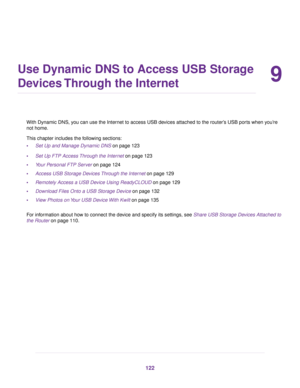 Page 1229
Use Dynamic DNS to Access USB Storage
Devices Through the Internet
With Dynamic DNS, you can use the Internet to access USB devices attached to the router’s USB ports when you’re
not home.
This chapter includes the following sections:
•Set Up and Manage Dynamic DNS on page 123
•Set Up FTP Access Through the Internet on page 123
•Your Personal FTP Server on page 124
•Access USB Storage Devices Through the Internet on page 129
•Remotely Access a USB Device Using ReadyCLOUD on page 129
•Download Files...