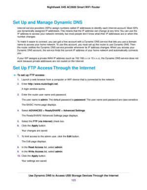 Page 123Set Up and Manage Dynamic DNS
Internet service providers (ISPs) assign numbers called IP addresses to identify each Internet account. Most ISPs
use dynamically assigned IP addresses.This means that the IP address can change at any time.You can use the
IP address to access your network remotely, but most people don’t know what their IP addresses are or when this
number changes.
To make it easier to connect, you can get a free account with a Dynamic DNS service that lets you use a domain
name to access...