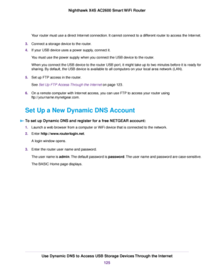 Page 125Your router must use a direct Internet connection. It cannot connect to a different router to access the Internet.
3.Connect a storage device to the router.
4.If your USB device uses a power supply, connect it.
You must use the power supply when you connect the USB device to the router.
When you connect the USB device to the router USB port, it might take up to two minutes before it is ready for
sharing. By default, the USB device is available to all computers on your local area network (LAN).
5.Set up...