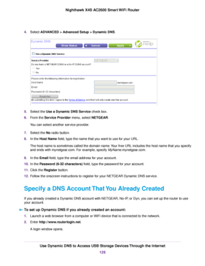 Page 1264.Select ADVANCED > Advanced Setup > Dynamic DNS.
5.Select the Use a Dynamic DNS Service check box.
6.From the Service Provider menu, select NETGEAR.
You can select another service provider.
7.Select the No radio button.
8.In the Host Name field, type the name that you want to use for your URL.
The host name is sometimes called the domain name.Your free URL includes the host name that you specify
and ends with mynetgear.com. For example, specify MyName.mynetgear.com.
9.In the Email field, type the email...