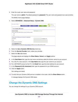 Page 1273.Enter the router user name and password.
The user name is admin.The default password is password.The user name and password are case-sensitive.
The BASIC Home page displays.
4.Select ADVANCED > Advanced Setup > Dynamic DNS.
5.Select the Use a Dynamic DNS Service check box.
6.From the Service Provider menu, select your provider.
7.Select the Yes radio button.
The page adjusts and displays the Show Status, Cancel, and Apply buttons.
8.In the Host Name field, type the host name (sometimes called the...