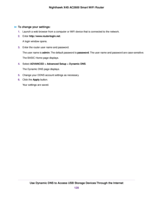 Page 128To change your settings:
1.Launch a web browser from a computer or WiFi device that is connected to the network.
2.Enter http://www.routerlogin.net.
A login window opens.
3.Enter the router user name and password.
The user name is admin.The default password is password.The user name and password are case-sensitive.
The BASIC Home page displays.
4.Select ADVANCED > Advanced Setup > Dynamic DNS.
The Dynamic DNS page displays.
5.Change your DDNS account settings as necessary.
6.Click the Apply button.
Your...