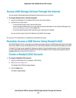 Page 129Access USB Storage Devices Through the Internet
You can access USB storage devices through the Internet when you’re not home.
To access devices from a remote computer:
1.Launch a web browser on a computer that is not on your home network.
2.Connect to your home router:
•To connect with Dynamic DNS, type the DNS name.
To use a Dynamic DNS account, you must enter the account information on the Dynamic DNS page. See
Set Up and Manage Dynamic DNS on page 123.
•To connect without Dynamic DNS, type the...