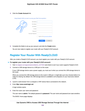 Page 1304.Click the Create Account link.
5.Complete the fields to set up your account, and click the Create button.
You are now ready to register your router with your ReadyCLOUD account.
Register Your Router With ReadyCLOUD
After you create a ReadyCLOUD account, you must register your router with your ReadyCLOUD account.
To register your router with your ReadyCLOUD account:
1.Visit kb.netgear.com/app/answers/detail/a_id/27323/ and check to see if you router supports ReadyCLOUD.
2.Connect a USB storage device to...