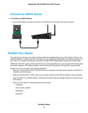 Page 14Connect an eSATA Device
To connect an eSATA device:
•Use an eSATA cable to connect your device to the eSATA port on the side of the router as shown.
Position Your Router
The router lets you access your network anywhere within the operating range of your WiFi network. However, the
operating distance or range of your WiFi connection can vary significantly depending on the physical placement of
your router. For example, the thickness and number of walls the WiFi signal passes through can limit the range....