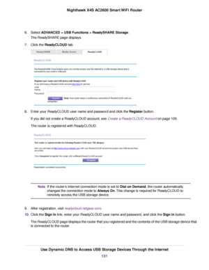Page 1316.Select ADVANCED > USB Functions > ReadySHARE Storage.
The ReadySHARE page displays.
7.Click the ReadyCLOUD tab.
8.Enter your ReadyCLOUD user name and password and click the Register button.
If you did not create a ReadyCLOUD account, see Create a ReadyCLOUD Account on page 129.
The router is registered with ReadyCLOUD.
If the router’s Internet connection mode is set to Dial on Demand, the router automatically
changes the connection mode to Always On.This change is required for ReadyCLOUD to
remotely...