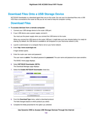 Page 132Download Files Onto a USB Storage Device
NETGEAR Downloader is a download agent that runs on the router.You can use it to download files onto a USB
HDD that is connected to the router so that you do not need to keep the computer running.
Download Files
To access devices from a remote computer:
1.Connect your USB storage device to the router USB port.
2.If your USB device uses a power supply, connect it.
You must use the power supply when you connect the USB device to the router.
When you connect the USB...