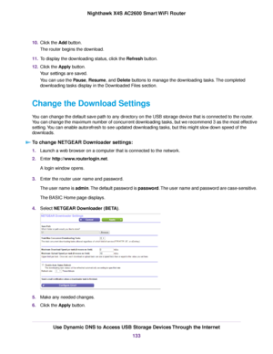 Page 13310.Click the Add button.
The router begins the download.
11.To display the downloading status, click the Refresh button.
12.Click the Apply button.
Your settings are saved.
You can use the Pause, Resume, and Delete buttons to manage the downloading tasks.The completed
downloading tasks display in the Downloaded Files section.
Change the Download Settings
You can change the default save path to any directory on the USB storage device that is connected to the router.
You can change the maximum number of...