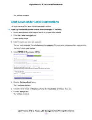 Page 134Your settings are saved.
Send Downloader Email Notifications
The router can email you when a downloader task is finished.
To set up email notifications when a downloader task is finished:
1.Launch a web browser on a computer that is not on your home network.
2.Enter http://www.routerlogin.net.
A login window opens.
3.Enter the router user name and password.
The user name is admin.The default password is password.The user name and password are case-sensitive.
The BASIC Home page displays.
4.Select NETGEAR...