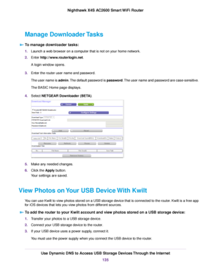 Page 135Manage Downloader Tasks
To manage downloader tasks:
1.Launch a web browser on a computer that is not on your home network.
2.Enter http://www.routerlogin.net.
A login window opens.
3.Enter the router user name and password.
The user name is admin.The default password is password.The user name and password are case-sensitive.
The BASIC Home page displays.
4.Select NETGEAR Downloader (BETA).
5.Make any needed changes.
6.Click the Apply button.
Your settings are saved.
View Photos on Your USB Device With...