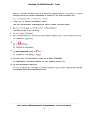 Page 136When you connect the USB device to the router USB port, it might take up to two minutes before it is ready for
sharing. By default, the USB device is available to all computers on your local area network (LAN).
4.Make sure that the router is connected to the Internet.
5.Connect your iOS device to the router’s WiFi network.
If you set up a guest network, make sure that you are not connected to the guest network.
6.Download the Kwilt app to your iOS device from the Apple App Store.
7.Launch the Kwilt app...