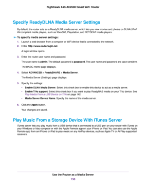 Page 138Specify ReadyDLNA Media Server Settings
By default, the router acts as a ReadyDLNA media server, which lets you view movies and photos on DLNA/UPnP
AV-compliant media players, such as Xbox360, Playstation, and NETGEAR media players.
To specify media server settings:
1.Launch a web browser from a computer or WiFi device that is connected to the network.
2.Enter http://www.routerlogin.net.
A login window opens.
3.Enter the router user name and password.
The user name is admin.The default password is...