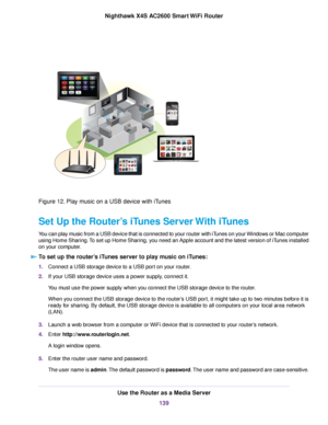 Page 139Figure 12. Play music on a USB device with iTunes
Set Up the Router’s iTunes Server With iTunes
You can play music from a USB device that is connected to your router with iTunes on your Windows or Mac computer
using Home Sharing.To set up Home Sharing, you need an Apple account and the latest version of iTunes installed
on your computer.
To set up the router’s iTunes server to play music on iTunes:
1.Connect a USB storage device to a USB port on your router.
2.If your USB storage device uses a power...