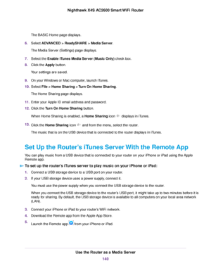 Page 140The BASIC Home page displays.
6.Select ADVANCED > ReadySHARE > Media Server.
The Media Server (Settings) page displays.
7.Select the Enable iTunes Media Server (Music Only) check box.
8.Click the Apply button.
Your settings are saved.
9.On your Windows or Mac computer, launch iTunes.
10.Select File > Home Sharing > Turn On Home Sharing.
The Home Sharing page displays.
11.Enter your Apple ID email address and password.
12.Click the Turn On Home Sharing button.
When Home Sharing is enabled, a Home Sharing...