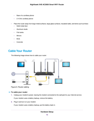 Page 15•Base of a cordless phone
•2.4 GHz cordless phone
•Place the router away from large metal surfaces, large glass surfaces, insulated walls, and items such as these:
•Solid metal door
•Aluminum studs
•Fish tanks
•Mirrors
•Brick
•Concrete
Cable Your Router
The following image shows how to cable your router:
Figure 6. Router cabling
To cable your router:
1.Unplug your modem’s power, leaving the modem connected to the wall jack for your Internet service.
If your modem uses a battery backup, remove the...