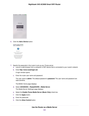 Page 1416.Click the Add a Device button.
7.Specify the passcode in the router to set up your iTunes server.
a.Launch a web browser from a computer or WiFi device that is connected to your router's network.
b.Enter http://www.routerlogin.net.
A login window opens.
c.Enter the router user name and password.
The user name is admin.The default password is password.The user name and password are
case-sensitive.
The BASIC Home page displays.
d.Select ADVANCED > ReadySHARE > Media Server.
The Media Server...