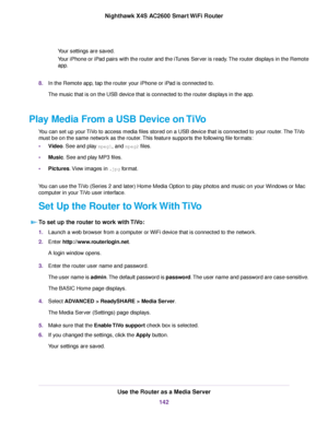 Page 142Your settings are saved.
Your iPhone or iPad pairs with the router and the iTunes Server is ready.The router displays in the Remote
app.
8.In the Remote app, tap the router your iPhone or iPad is connected to.
The music that is on the USB device that is connected to the router displays in the app.
Play Media From a USB Device on TiVo
You can set up your TiVo to access media files stored on a USB device that is connected to your router.The TiVo
must be on the same network as the router.This feature...