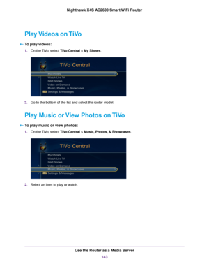 Page 143Play Videos on TiVo
To play videos:
1.On the TiVo, select TiVo Central > My Shows.
2.Go to the bottom of the list and select the router model.
Play Music or View Photos on TiVo
To play music or view photos:
1.On the TiVo, select TiVo Central > Music, Photos, & Showcases.
2.Select an item to play or watch.
Use the Router as a Media Server
143
Nighthawk X4S AC2600 Smart WiFi Router 