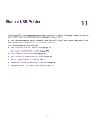 Page 14411
Share a USB Printer
The ReadySHARE Printer utility lets you share a USB printer that is connected to the USB port on your router.You can
share this USB printer among the Windows and Mac computers on your network.
For more information about the features available in the NETGEAR USB Control Center, see the ReadySHARE Printer
User Manual, which is available at http://downloadcenter.netgear.com.
This chapter contains the following sections:
•Install the Printer Driver and Cable the Printer on page 145...