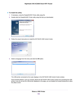 Page 146To install the utility:
1.If necessary, unzip the ReadySHARE Printer utility setup file.
2.Double-click the ReadySHARE Printer utility setup file that you downloaded.
3.Follow the wizard instructions to install the NETGEAR USB Control Center.
4.Select a language from the menu and click the OK button.
The USB printer connected to the router displays in the NETGEAR USB Control Center window.
Some firewall software, such as Comodo, blocks the NETGEAR USB Control Center from accessing the USB
printer. If you...