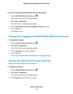 Page 149To turn off automatic NETGEAR USB Control Center startup:
1.Click the NETGEAR USB Control Center icon .
The NETGEAR USB Control Center page displays.
2.Select Tools > Configuration.
The Control Center - Configuration page displays.
3.Clear the Automatically execute when logging on Windows check box.
4.Click the OK button.
Your settings are saved.
Change the Language for the NETGEAR USB Control Center
To change the language:
1.Click the NETGEAR USB Control Center icon .
2.Select Tools > Configuration.
The...