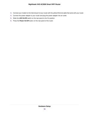 Page 163.Connect your modem to the Internet port of your router with the yellow Ethernet cable that came with your router.
4.Connect the power adapter to your router and plug the power adapter into an outlet.
5.Slide the LED On/Off switch on the rear panel to the On position.
6.Press the Power On/Off button on the rear panel of the router.
Hardware Setup
16
Nighthawk X4S AC2600 Smart WiFi Router 