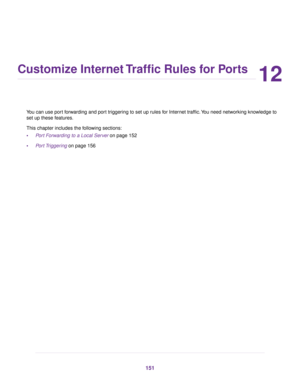 Page 15112
Customize Internet Traffic Rules for Ports
You can use port forwarding and port triggering to set up rules for Internet traffic.You need networking knowledge to
set up these features.
This chapter includes the following sections:
•Port Forwarding to a Local Server on page 152
•Port Triggering on page 156
151 