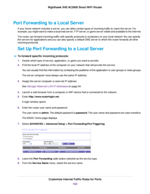 Page 152Port Forwarding to a Local Server
If your home network includes a server, you can allow certain types of incoming traffic to reach the server. For
example, you might want to make a local web server, FTP server, or game server visible and available to the Internet.
The router can forward incoming traffic with specific protocols to computers on your local network.You can specify
the servers for applications and you can also specify a default DMZ server to which the router forwards all other
incoming...