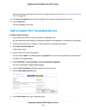 Page 153If the service that you want to add is not in the menu, create a custom service. See Add a Custom Port Forwarding
Service on page 153.
10.In the Server IP Address field, enter the IP address of the computer that will provide the service.
11.Click the Add button.
The service displays in the menu.
Add a Custom Port Forwarding Service
To add a custom service:
1.Find out which port number or range of numbers the application uses.
You can usually find this information by contacting the publisher of the...